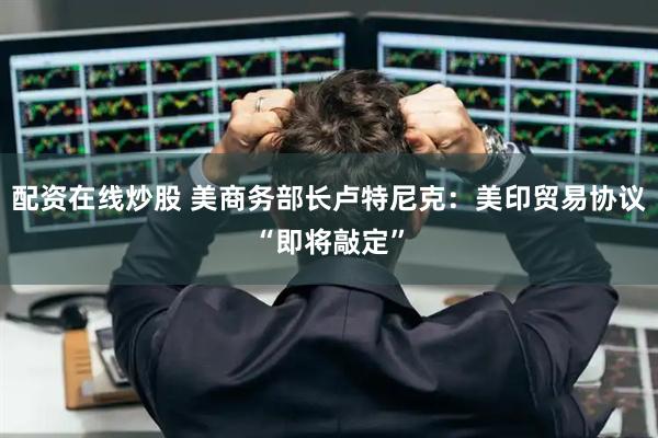 配资在线炒股 美商务部长卢特尼克：美印贸易协议“即将敲定”