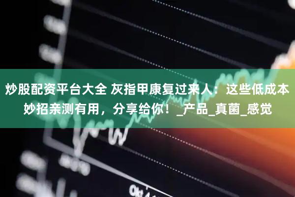 炒股配资平台大全 灰指甲康复过来人：这些低成本妙招亲测有用，分享给你！_产品_真菌_感觉
