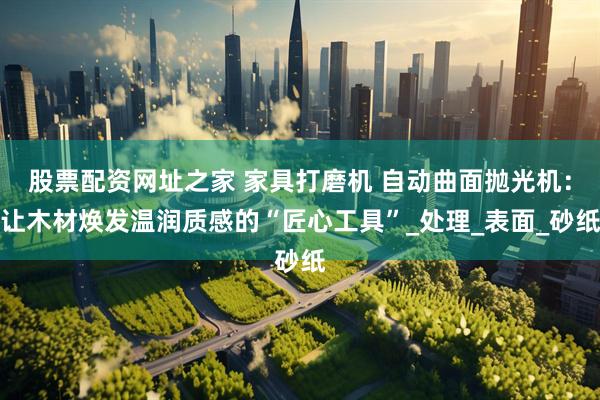 股票配资网址之家 家具打磨机 自动曲面抛光机：让木材焕发温润质感的“匠心工具”_处理_表面_砂纸