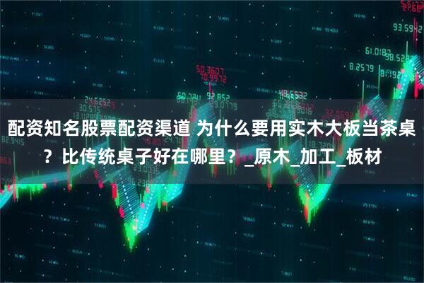 配资知名股票配资渠道 为什么要用实木大板当茶桌？比传统桌子好在哪里？_原木_加工_板材