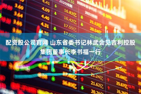 配资股公司官网 山东省委书记林武会见吉利控股集团董事长李书福一行