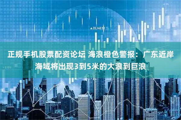 正规手机股票配资论坛 海浪橙色警报：广东近岸海域将出现3到5米的大浪到巨浪