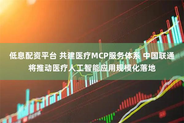 低息配资平台 共建医疗MCP服务体系 中国联通将推动医疗人工智能应用规模化落地