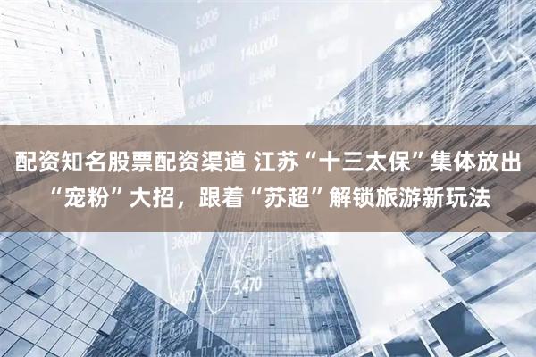 配资知名股票配资渠道 江苏“十三太保”集体放出“宠粉”大招，跟着“苏超”解锁旅游新玩法