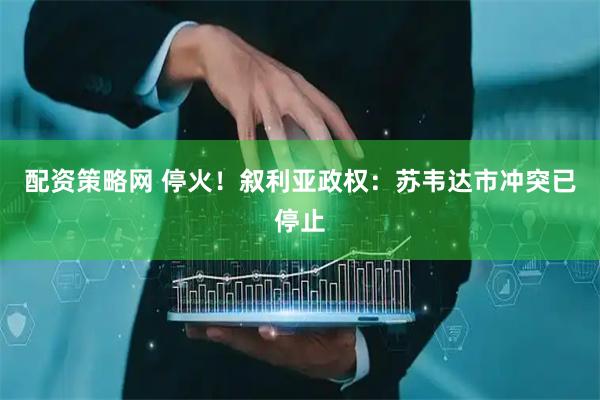 配资策略网 停火！叙利亚政权：苏韦达市冲突已停止
