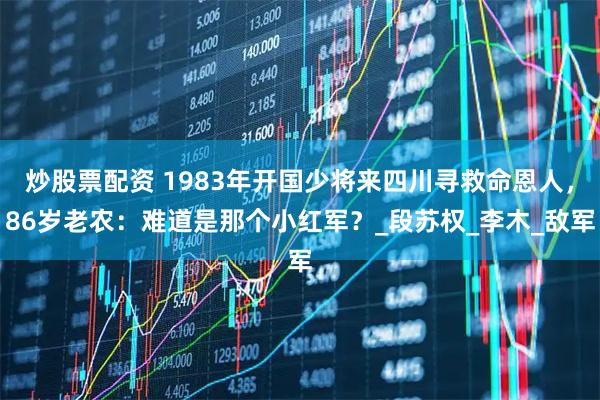 炒股票配资 1983年开国少将来四川寻救命恩人，86岁老农：难道是那个小红军？_段苏权_李木_敌军
