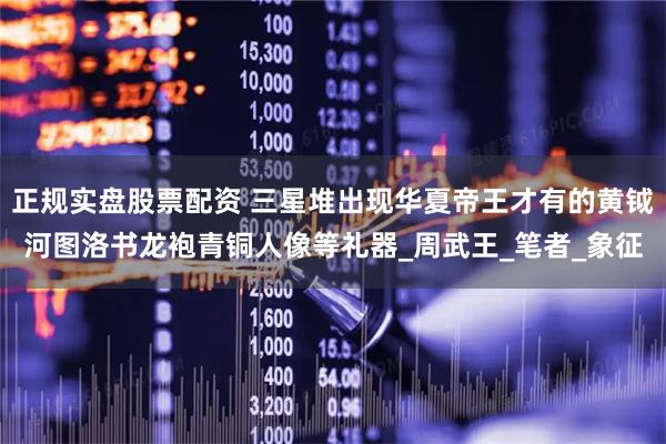 正规实盘股票配资 三星堆出现华夏帝王才有的黄钺河图洛书龙袍青铜人像等礼器_周武王_笔者_象征