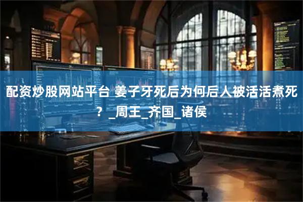 配资炒股网站平台 姜子牙死后为何后人被活活煮死？_周王_齐国_诸侯