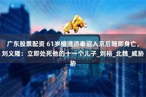 广东股票配资 61岁檀道济奉诏入京后随即身亡，刘义隆：立即处死他的十一个儿子_刘裕_北魏_威胁