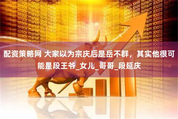 配资策略网 大家以为宗庆后是岳不群，其实他很可能是段王爷_女儿_哥哥_段延庆