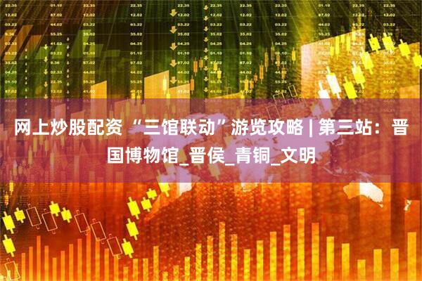 网上炒股配资 “三馆联动”游览攻略 | 第三站：晋国博物馆_晋侯_青铜_文明