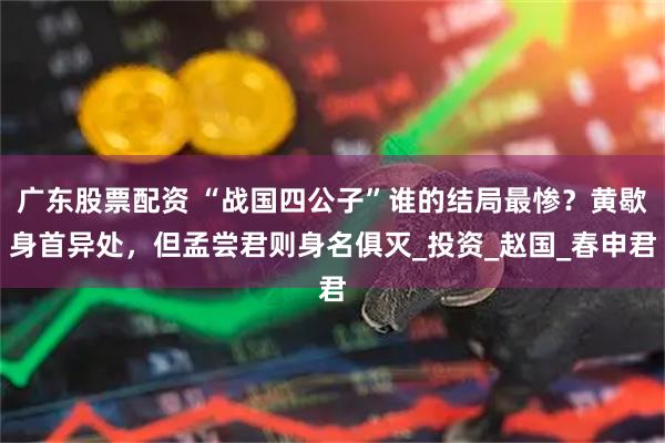 广东股票配资 “战国四公子”谁的结局最惨？黄歇身首异处，但孟尝君则身名俱灭_投资_赵国_春申君