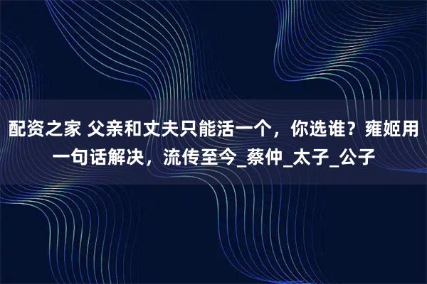 配资之家 父亲和丈夫只能活一个，你选谁？雍姬用一句话解决，流传至今_蔡仲_太子_公子