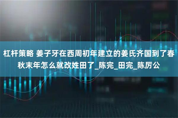 杠杆策略 姜子牙在西周初年建立的姜氏齐国到了春秋末年怎么就改姓田了_陈完_田完_陈厉公