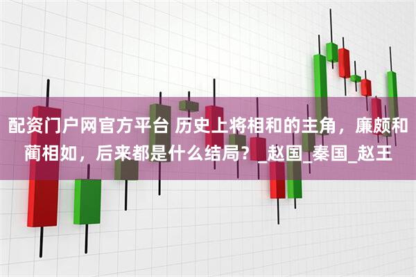 配资门户网官方平台 历史上将相和的主角，廉颇和蔺相如，后来都是什么结局？_赵国_秦国_赵王