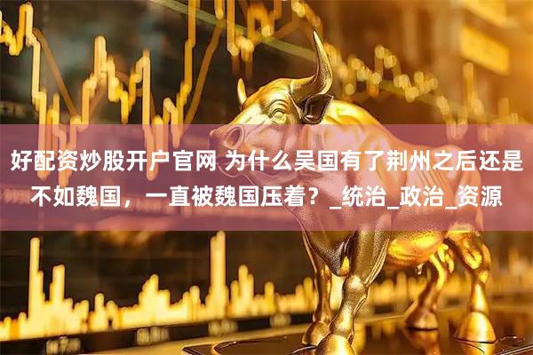 好配资炒股开户官网 为什么吴国有了荆州之后还是不如魏国，一直被魏国压着？_统治_政治_资源