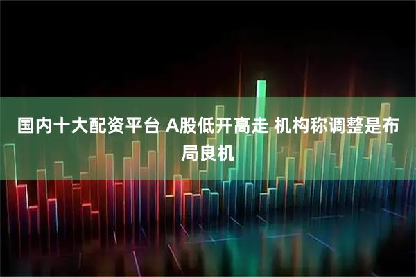 国内十大配资平台 A股低开高走 机构称调整是布局良机