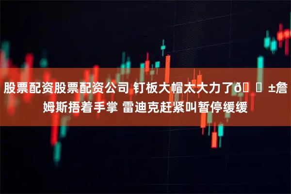 股票配资股票配资公司 钉板大帽太大力了😱詹姆斯捂着手掌 雷迪克赶紧叫暂停缓缓